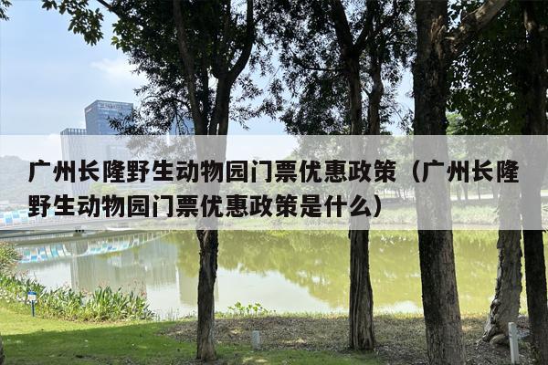 广州长隆野生动物园门票优惠政策（广州长隆野生动物园门票优惠政策是什么）