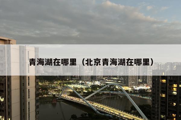 青海湖在哪里（北京青海湖在哪里）