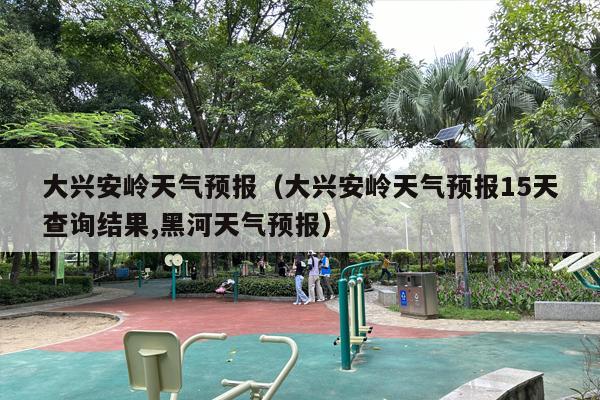 大兴安岭天气预报（大兴安岭天气预报15天查询结果,黑河天气预报）