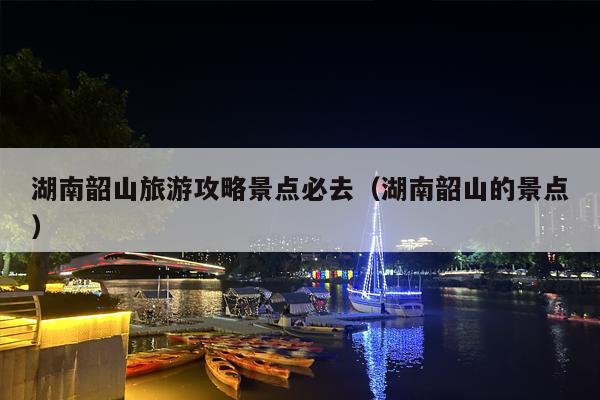 湖南韶山旅游攻略景点必去（湖南韶山的景点）