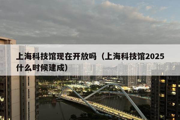 上海科技馆现在开放吗（上海科技馆2025什么时候建成）