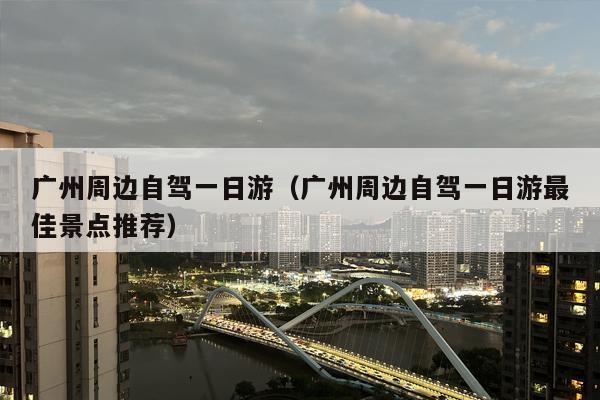 广州周边自驾一日游（广州周边自驾一日游最佳景点推荐）