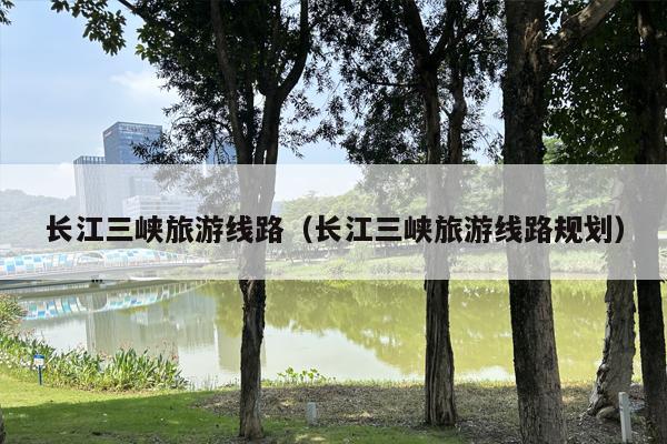 长江三峡旅游线路（长江三峡旅游线路规划）