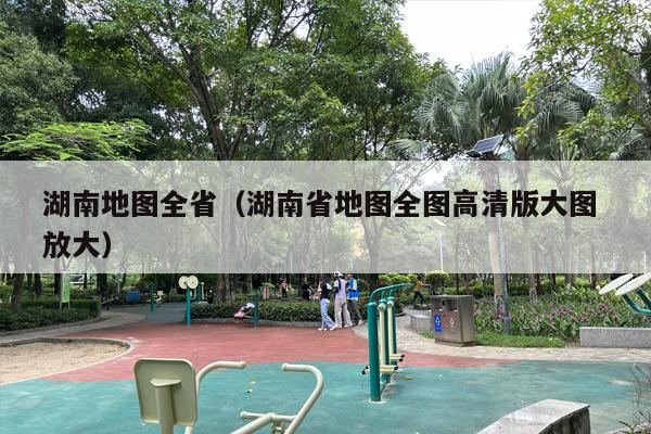 湖南地图全省（湖南省地图全图高清版大图 放大）