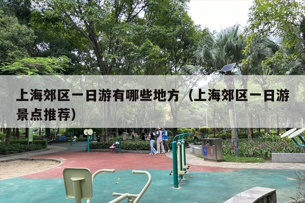 上海郊区一日游有哪些地方（上海郊区一日游景点推荐）