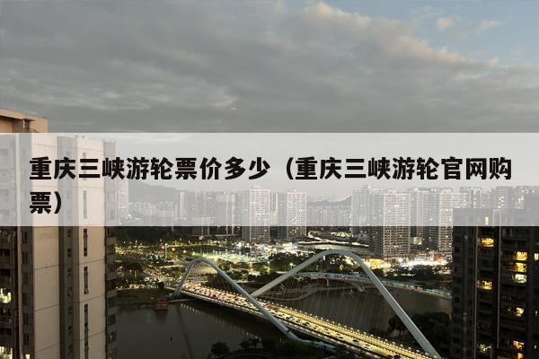 重庆三峡游轮票价多少（重庆三峡游轮官网购票）