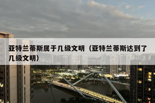 亚特兰蒂斯属于几级文明（亚特兰蒂斯达到了几级文明）