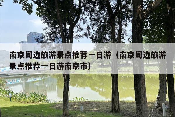 南京周边旅游景点推荐一日游（南京周边旅游景点推荐一日游南京市）