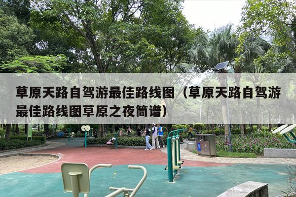 草原天路自驾游最佳路线图（草原天路自驾游最佳路线图草原之夜筒谱）