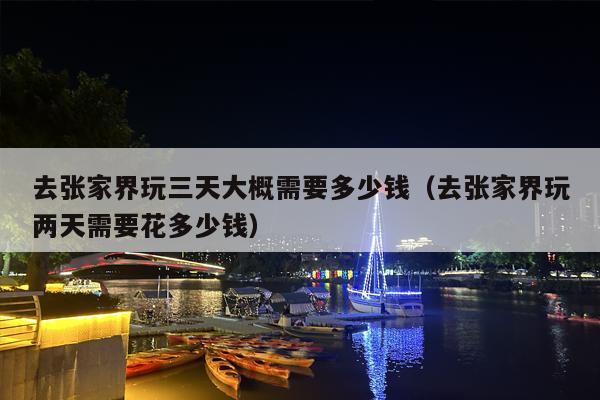 去张家界玩三天大概需要多少钱（去张家界玩两天需要花多少钱）