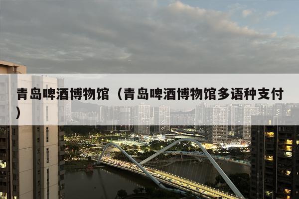 青岛啤酒博物馆（青岛啤酒博物馆多语种支付）