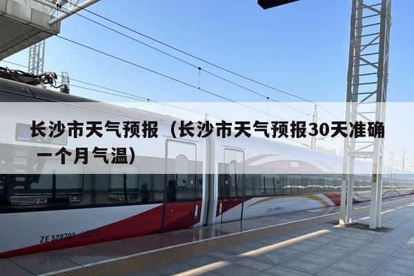 长沙市天气预报（长沙市天气预报30天准确 一个月气温）