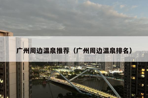 广州周边温泉推荐（广州周边温泉排名）