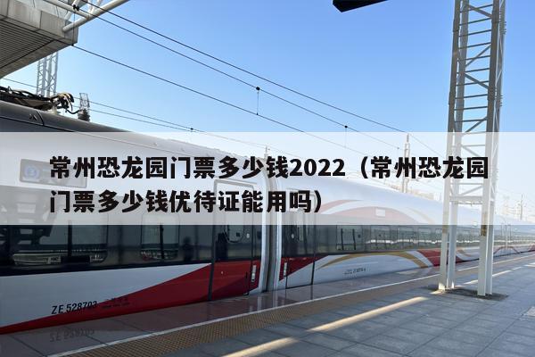 常州恐龙园门票多少钱2022（常州恐龙园门票多少钱优待证能用吗）