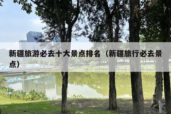 新疆旅游必去十大景点排名（新疆旅行必去景点）