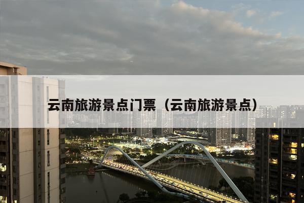 云南旅游景点门票（云南旅游景点）