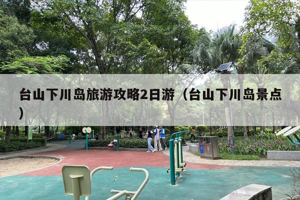 台山下川岛旅游攻略2日游（台山下川岛景点）