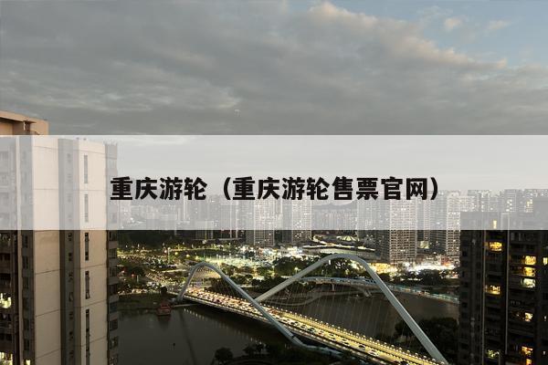 重庆游轮（重庆游轮售票官网）