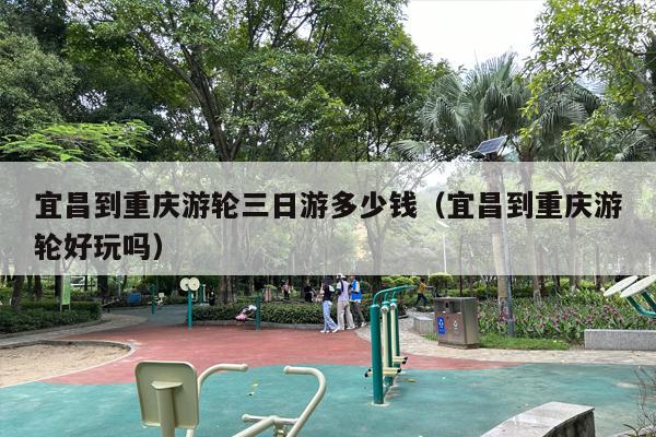 宜昌到重庆游轮三日游多少钱（宜昌到重庆游轮好玩吗）