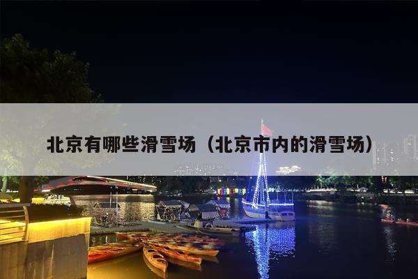 北京有哪些滑雪场（北京市内的滑雪场）