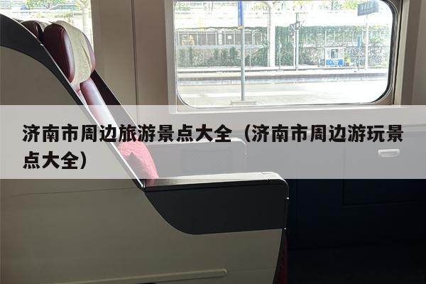 济南市周边旅游景点大全（济南市周边游玩景点大全）