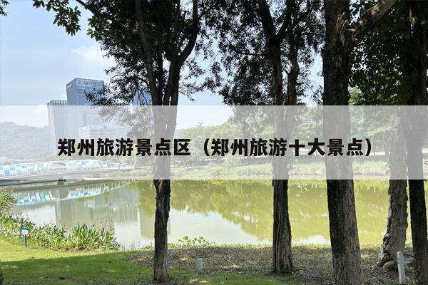 郑州旅游景点区（郑州旅游十大景点）