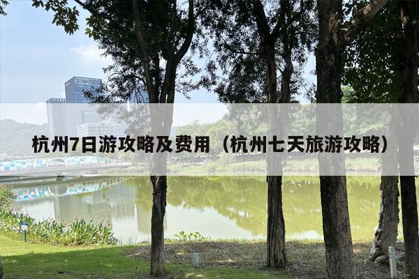 杭州7日游攻略及费用（杭州七天旅游攻略）