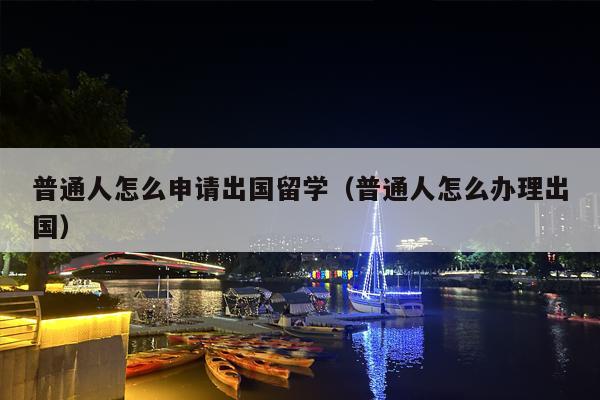 普通人怎么申请出国留学（普通人怎么办理出国）