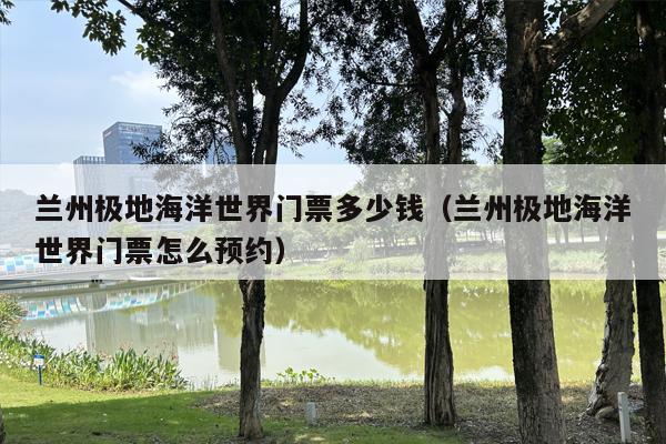兰州极地海洋世界门票多少钱（兰州极地海洋世界门票怎么预约）