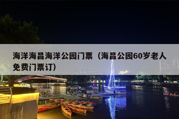 海洋海昌海洋公园门票（海昌公园60岁老人免费门票订）