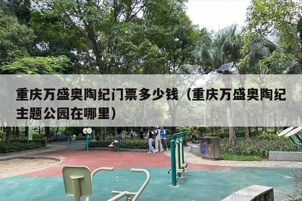 重庆万盛奥陶纪门票多少钱（重庆万盛奥陶纪主题公园在哪里）