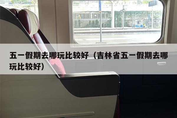 五一假期去哪玩比较好（吉林省五一假期去哪玩比较好）