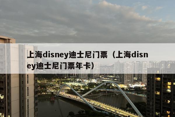 上海disney迪士尼门票（上海disney迪士尼门票年卡）