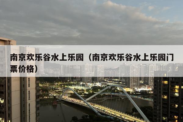 南京欢乐谷水上乐园（南京欢乐谷水上乐园门票价格）