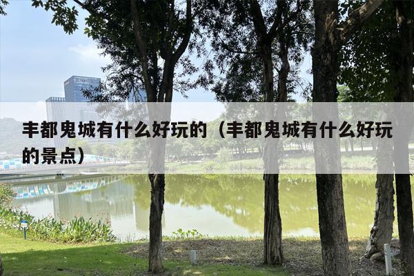 丰都鬼城有什么好玩的（丰都鬼城有什么好玩的景点）