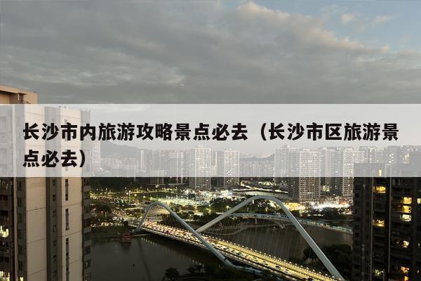 长沙市内旅游攻略景点必去（长沙市区旅游景点必去）