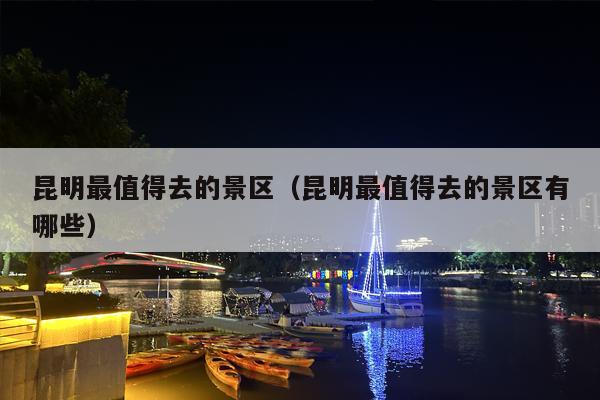 昆明最值得去的景区（昆明最值得去的景区有哪些）