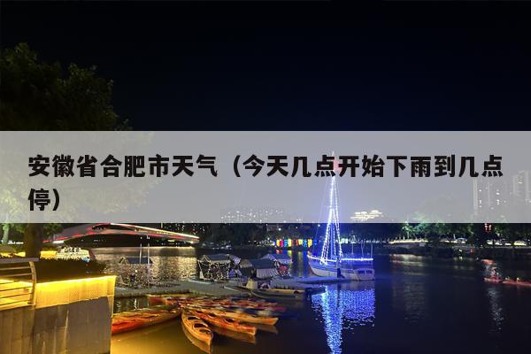 安徽省合肥市天气（今天几点开始下雨到几点停）
