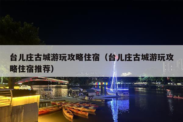 台儿庄古城游玩攻略住宿（台儿庄古城游玩攻略住宿推荐）