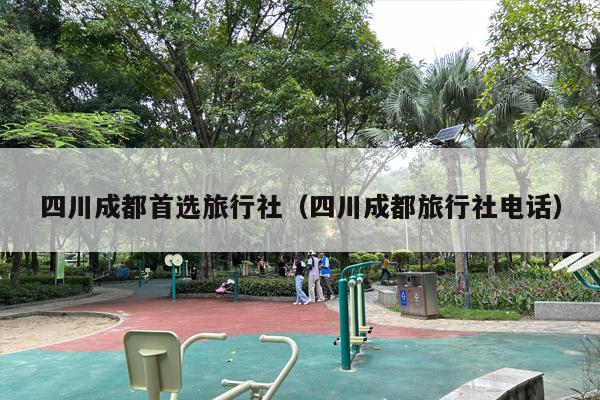 四川成都首选旅行社（四川成都旅行社电话）