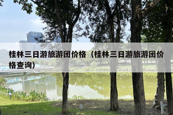 桂林三日游旅游团价格（桂林三日游旅游团价格查询）