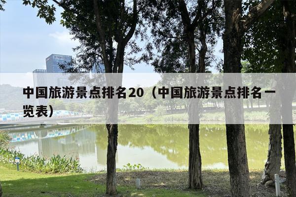 中国旅游景点排名20（中国旅游景点排名一览表）