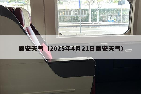 固安天气（2025年4月21日固安天气）