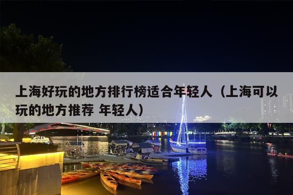 上海好玩的地方排行榜适合年轻人（上海可以玩的地方推荐 年轻人）