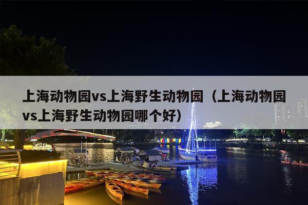上海动物园vs上海野生动物园（上海动物园vs上海野生动物园哪个好）