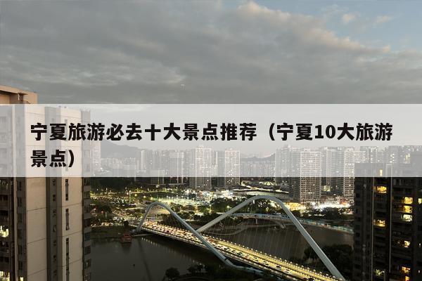 宁夏旅游必去十大景点推荐（宁夏10大旅游景点）