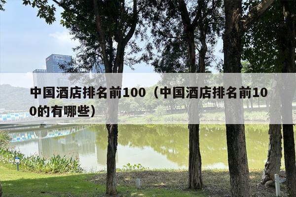 中国酒店排名前100（中国酒店排名前100的有哪些）