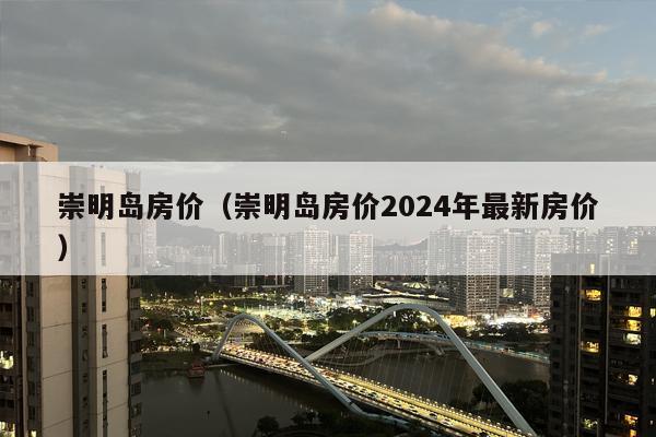 崇明岛房价（崇明岛房价2024年最新房价）
