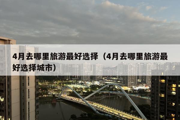 4月去哪里旅游最好选择（4月去哪里旅游最好选择城市）
