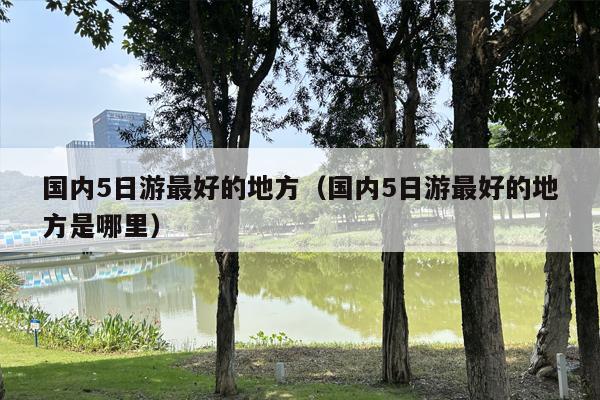 国内5日游最好的地方（国内5日游最好的地方是哪里）